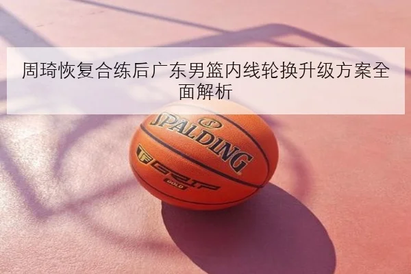 周琦恢复合练后广东男篮内线轮换升级方案全面解析